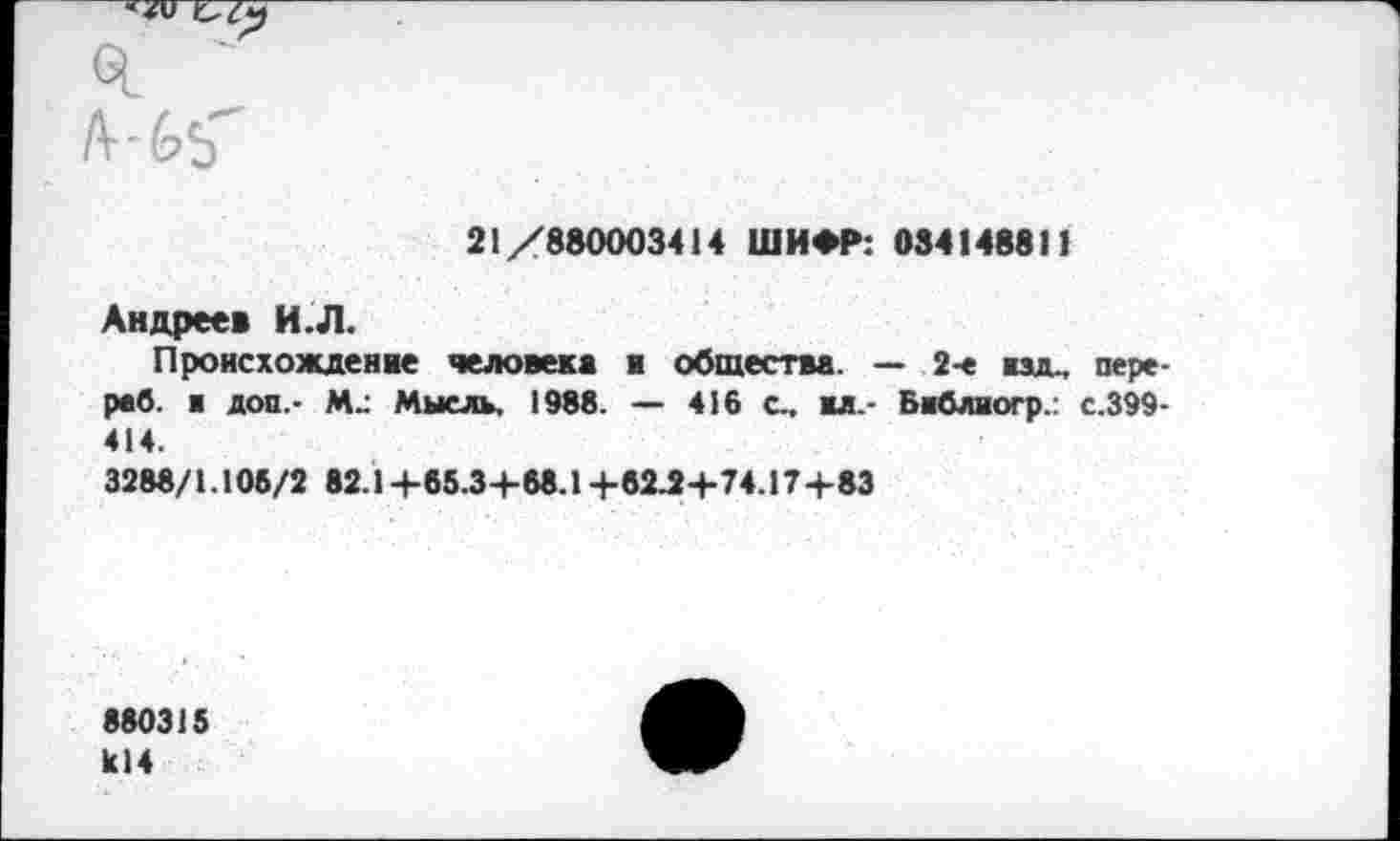 ﻿21/880003414 ШИФР: 034148811
Андрее* И.Л.
Происхождение человека к общества. — 2-е изд., пере-раб. а доп.- М- Мысль, 1988. — 416 с.. ал.- Баблиогр.: с.399-414.
3288/1.105/2 82.1 +65.3+68.1+62Л+74.17+83
880315 к!4